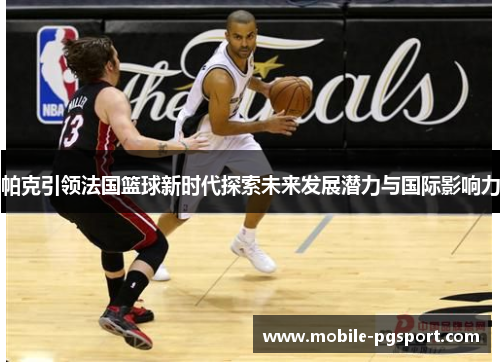 帕克引领法国篮球新时代探索未来发展潜力与国际影响力